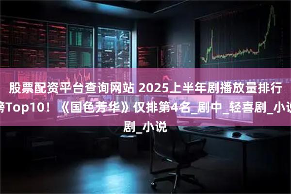 股票配资平台查询网站 2025上半年剧播放量排行榜Top10！《国色芳华》仅排第4名_剧中_轻喜剧_小说