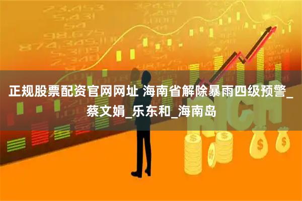 正规股票配资官网网址 海南省解除暴雨四级预警_蔡文娟_乐东和_海南岛