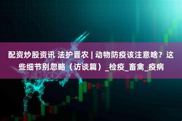配资炒股资讯 法护晋农 | 动物防疫该注意啥？这些细节别忽略（访谈篇）_检疫_畜禽_疫病