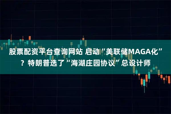 股票配资平台查询网站 启动“美联储MAGA化”？特朗普选了“海湖庄园协议”总设计师