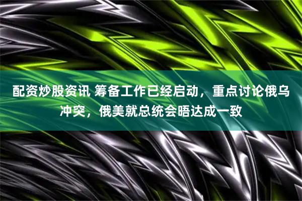 配资炒股资讯 筹备工作已经启动，重点讨论俄乌冲突，俄美就总统会晤达成一致