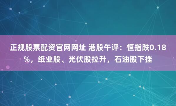 正规股票配资官网网址 港股午评：恒指跌0.18%，纸业股、光伏股拉升，石油股下挫