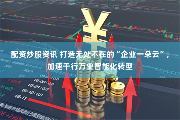 配资炒股资讯 打造无处不在的“企业一朵云”，加速千行万业智能化转型