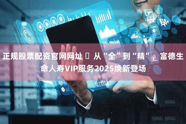 正规股票配资官网网址 ​从“全”到“精”，富德生命人寿VIP服务2025焕新登场