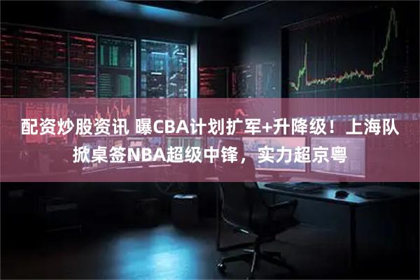 配资炒股资讯 曝CBA计划扩军+升降级！上海队掀桌签NBA超级中锋，实力超京粤