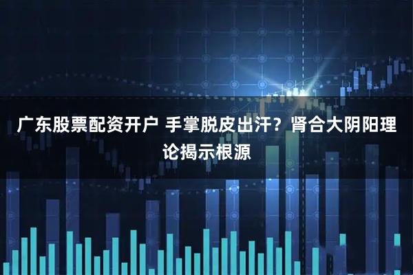 广东股票配资开户 手掌脱皮出汗？肾合大阴阳理论揭示根源